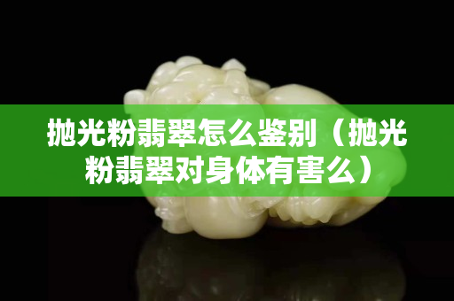 拋光粉翡翠怎么鑒別（拋光粉翡翠對(duì)身體有害么）