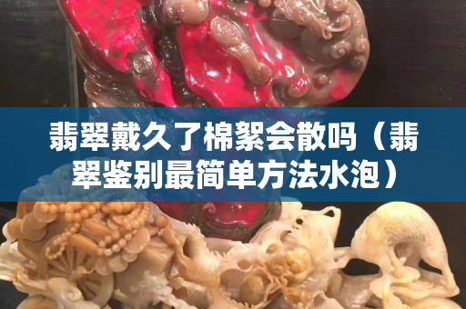 翡翠戴久了棉絮會散嗎（翡翠鑒別最簡單方法水泡）