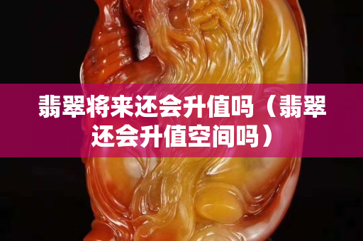 翡翠將來還會升值嗎（翡翠還會升值空間嗎）