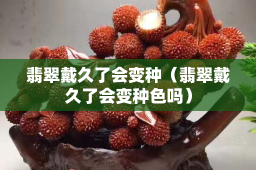 翡翠戴久了會變種（翡翠戴久了會變種色嗎）