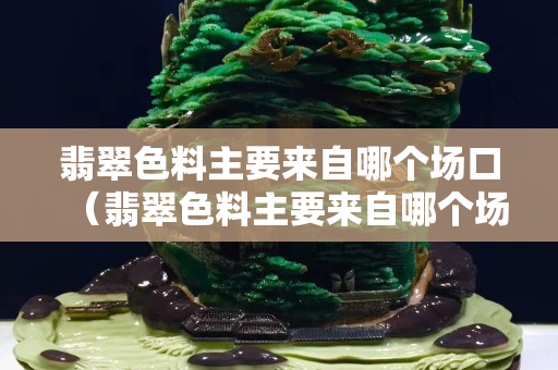 翡翠色料主要來自哪個場口（翡翠色料主要來自哪個場口）