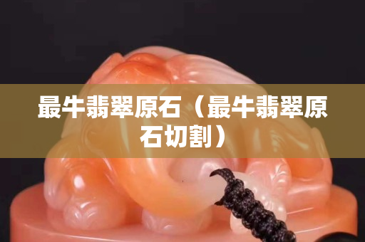最牛翡翠原石（最牛翡翠原石切割）