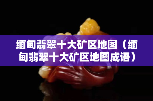 緬甸翡翠十大礦區地圖（緬甸翡翠十大礦區地圖成語）