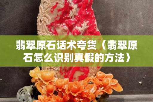 翡翠原石話術(shù)夸貨（翡翠原石怎么識別真假的方法）