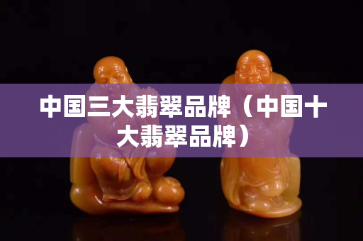 中國三大翡翠品牌（中國十大翡翠品牌）