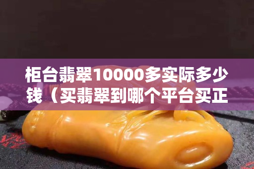 柜臺翡翠10000多實際多少錢（買翡翠到哪個平臺買正規）