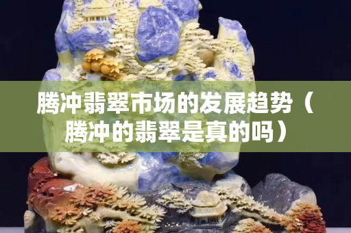 騰沖翡翠市場(chǎng)的發(fā)展趨勢(shì)（騰沖的翡翠是真的嗎）