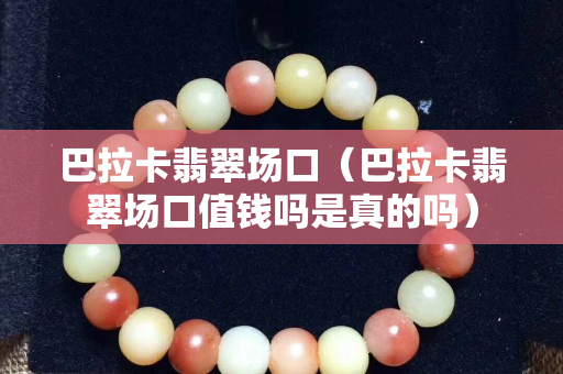 巴拉卡翡翠場(chǎng)口（巴拉卡翡翠場(chǎng)口值錢嗎是真的嗎）