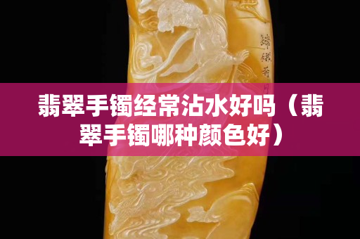 翡翠手鐲經(jīng)常沾水好嗎（翡翠手鐲哪種顏色好）