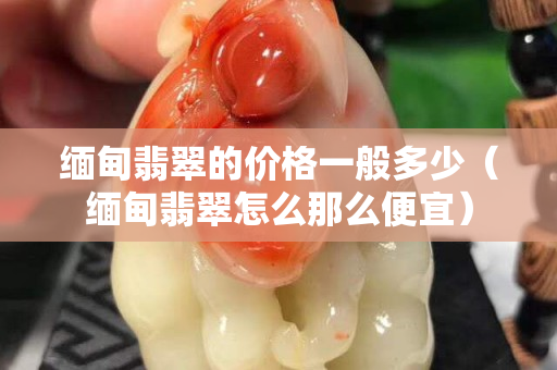 緬甸翡翠的價格一般多少（緬甸翡翠怎么那么便宜）