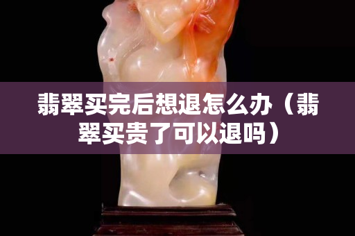 翡翠買完后想退怎么辦（翡翠買貴了可以退嗎）