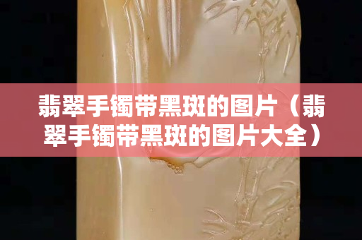 翡翠手鐲帶黑斑的圖片（翡翠手鐲帶黑斑的圖片大全）