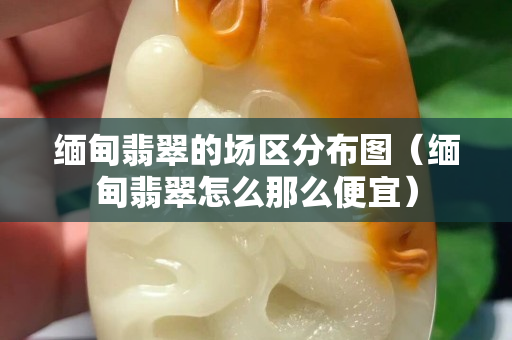 緬甸翡翠的場區分布圖（緬甸翡翠怎么那么便宜）