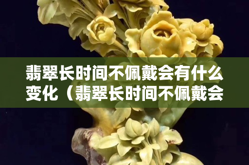 翡翠長時間不佩戴會有什么變化（翡翠長時間不佩戴會有什么變化）