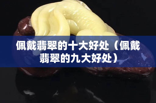 佩戴翡翠的十大好處（佩戴翡翠的九大好處）