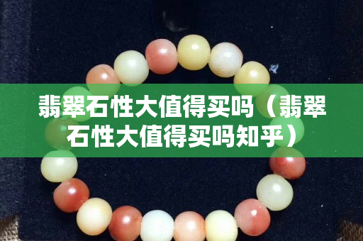 翡翠石性大值得買嗎（翡翠石性大值得買嗎知乎）