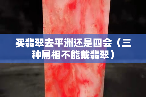 買翡翠去平洲還是四會（三種屬相不能戴翡翠）