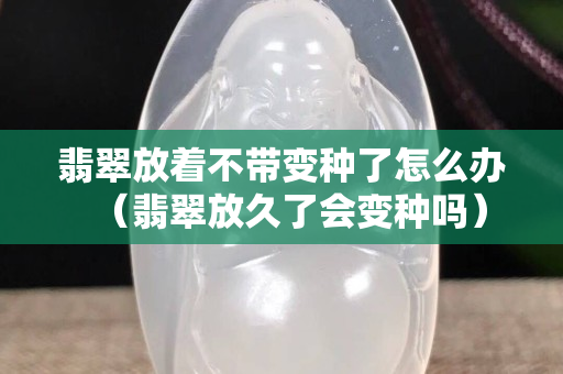 翡翠放著不帶變種了怎么辦（翡翠放久了會變種嗎）