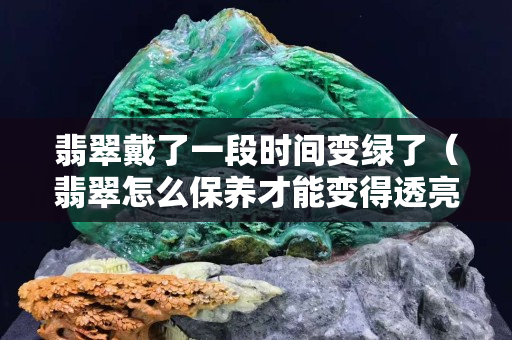 翡翠戴了一段時間變綠了（翡翠怎么保養才能變得透亮）