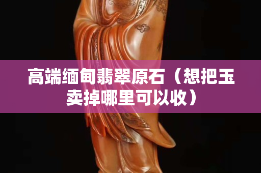 高端緬甸翡翠原石（想把玉賣掉哪里可以收）