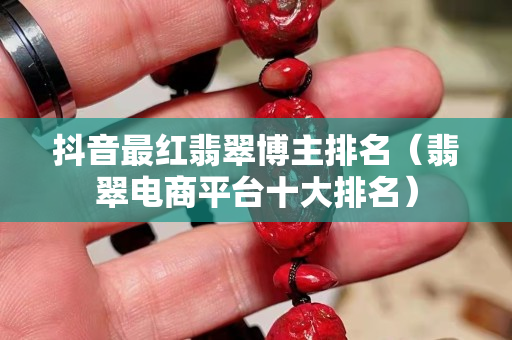 抖音最紅翡翠博主排名（翡翠電商平臺十大排名）