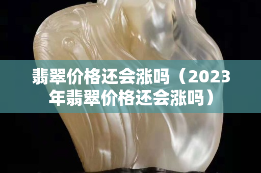 翡翠價格還會漲嗎（2023年翡翠價格還會漲嗎）