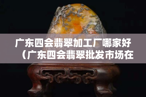 廣東四會翡翠加工廠哪家好（廣東四會翡翠批發(fā)市場在哪里）