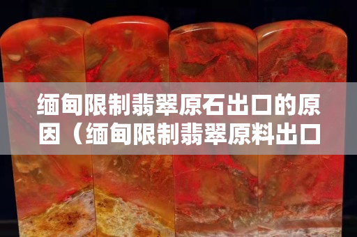 緬甸限制翡翠原石出口的原因（緬甸限制翡翠原料出口的原因）