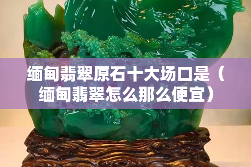 緬甸翡翠原石十大場口是（緬甸翡翠怎么那么便宜）