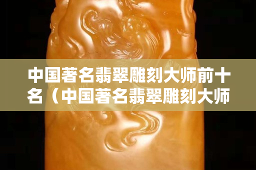 中國著名翡翠雕刻大師前十名（中國著名翡翠雕刻大師前十名謝林）