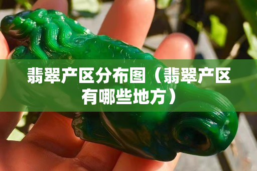 翡翠產區分布圖（翡翠產區有哪些地方）