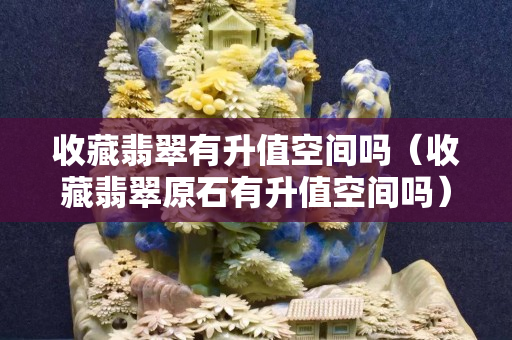 收藏翡翠有升值空間嗎（收藏翡翠原石有升值空間嗎）