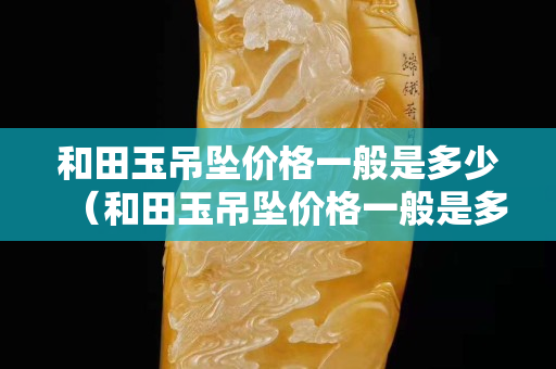 和田玉吊墜價格一般是多少（和田玉吊墜價格一般是多少錢）