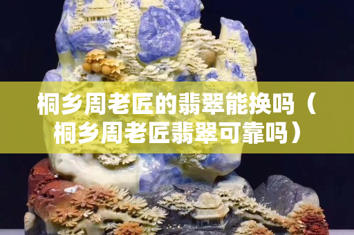 桐鄉周老匠的翡翠能換嗎（桐鄉周老匠翡翠可靠嗎）