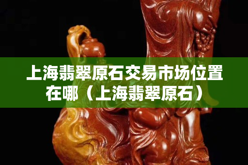 上海翡翠原石交易市場位置在哪（上海翡翠原石）