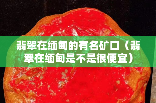 翡翠在緬甸的有名礦口（翡翠在緬甸是不是很便宜）