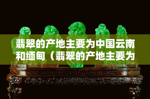 翡翠的產(chǎn)地主要為中國(guó)云南和緬甸（翡翠的產(chǎn)地主要為中國(guó)云南和緬甸）