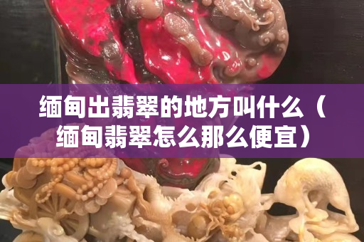 緬甸出翡翠的地方叫什么（緬甸翡翠怎么那么便宜）