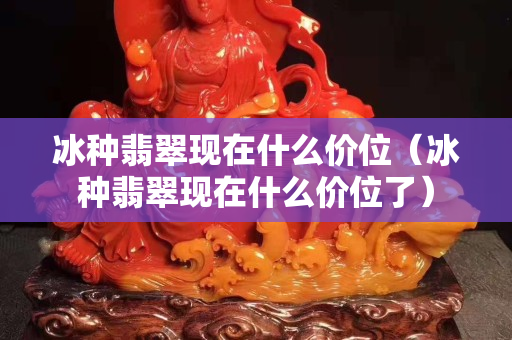 冰種翡翠現在什么價位（冰種翡翠現在什么價位了）
