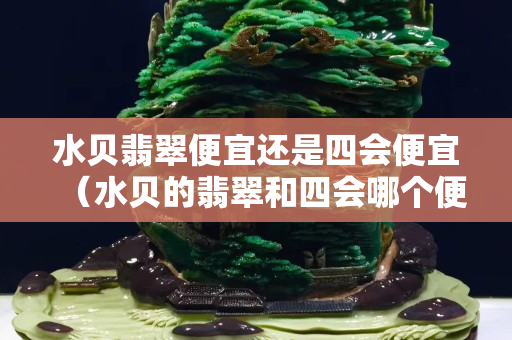 水貝翡翠便宜還是四會(huì)便宜（水貝的翡翠和四會(huì)哪個(gè)便宜）