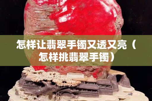 怎樣讓翡翠手鐲又透又亮（怎樣挑翡翠手鐲）