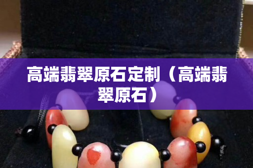 高端翡翠原石定制（高端翡翠原石）