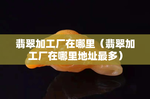 翡翠加工廠在哪里（翡翠加工廠在哪里地址最多）