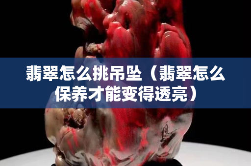 翡翠怎么挑吊墜（翡翠怎么保養才能變得透亮）