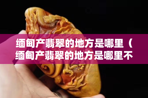 緬甸產翡翠的地方是哪里（緬甸產翡翠的地方是哪里不值錢）