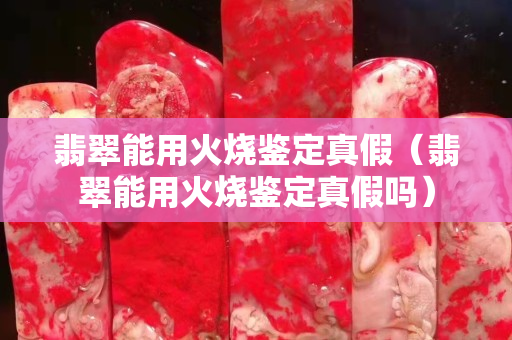翡翠能用火燒鑒定真假（翡翠能用火燒鑒定真假嗎）