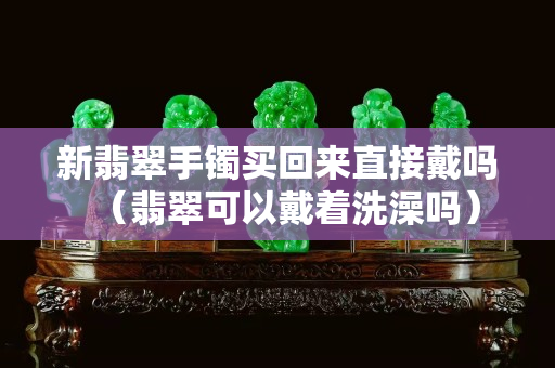新翡翠手鐲買回來直接戴嗎（翡翠可以戴著洗澡嗎）
