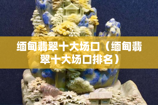 緬甸翡翠十大場口（緬甸翡翠十大場口排名）