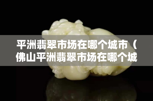 平洲翡翠市場在哪個城市（佛山平洲翡翠市場在哪個城市）