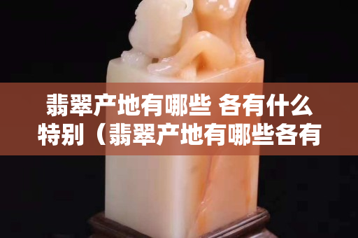 翡翠產地有哪些 各有什么特別（翡翠產地有哪些各有什么特別）